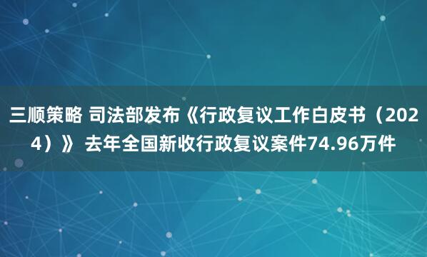 三顺策略 司法部发布《行政复议工作白皮书（2024）》 去年全国新收行政复议案件74.96万件