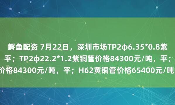 鳄鱼配资 7月22日，深圳市场TP2φ6.35*0.8紫铜管价格83400元/吨，平；TP2φ22.2*1.2紫铜管价格84300元/吨，平；H62黄铜管价格65400元/吨，平。