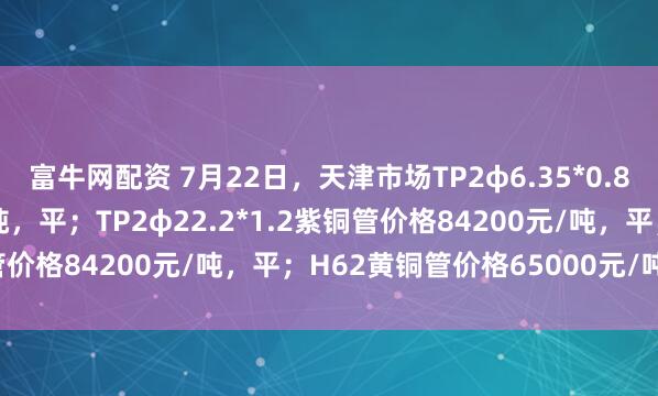 富牛网配资 7月22日，天津市场TP2φ6.35*0.8紫铜管价格83100元/吨，平；TP2φ22.2*1.2紫铜管价格84200元/吨，平；H62黄铜管价格65000元/吨，平。