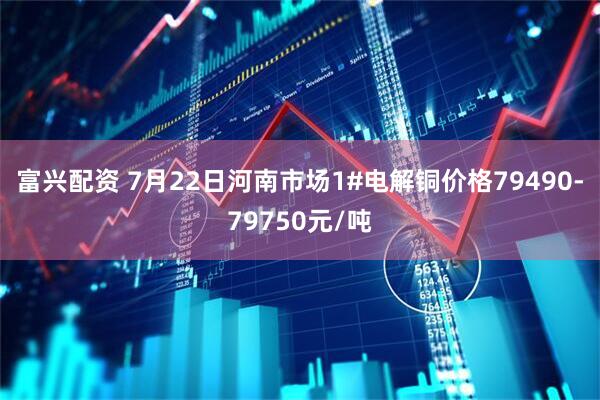 富兴配资 7月22日河南市场1#电解铜价格79490-79750元/吨