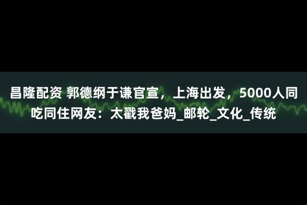 昌隆配资 郭德纲于谦官宣，上海出发，5000人同吃同住网友：太戳我爸妈_邮轮_文化_传统