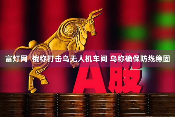 富灯网  俄称打击乌无人机车间 乌称确保防线稳固