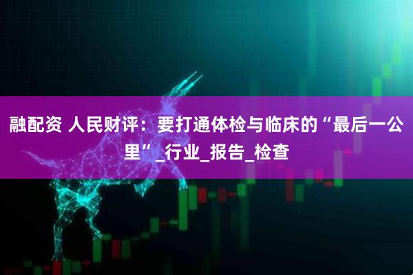 融配资 人民财评：要打通体检与临床的“最后一公里”_行业_报告_检查
