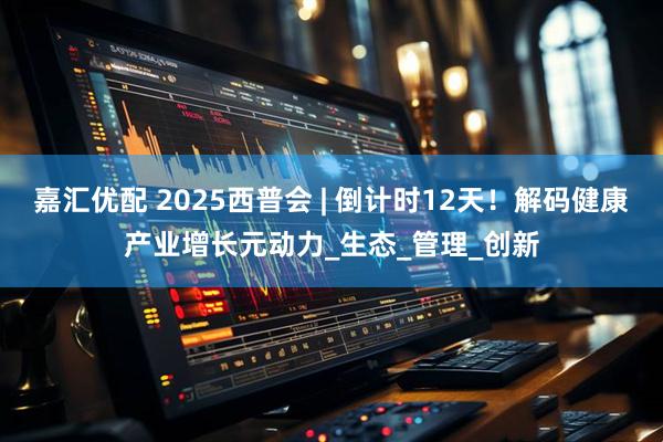 嘉汇优配 2025西普会 | 倒计时12天！解码健康产业增长元动力_生态_管理_创新