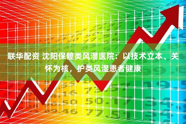联华配资 沈阳保髋类风湿医院：以技术立本、关怀为核，护类风湿患者健康