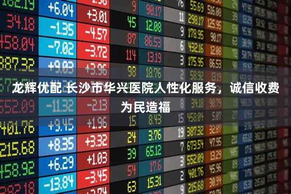 龙辉优配 长沙市华兴医院人性化服务，诚信收费为民造福