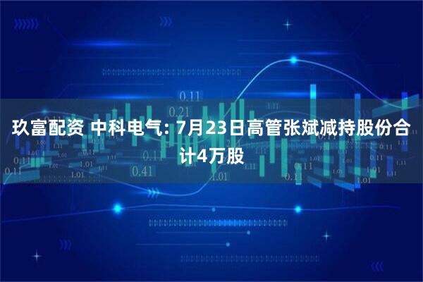 玖富配资 中科电气: 7月23日高管张斌减持股份合计4万股