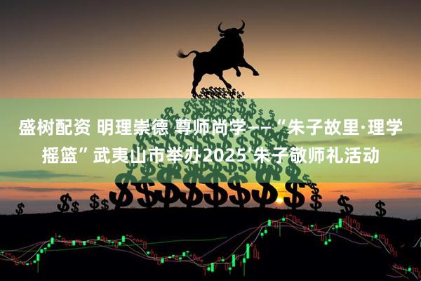 盛树配资 明理崇德 尊师尚学——“朱子故里·理学摇篮”武夷山市举办2025’朱子敬师礼活动