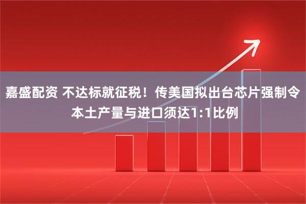 嘉盛配资 不达标就征税！传美国拟出台芯片强制令 本土产量与进口须达1:1比例