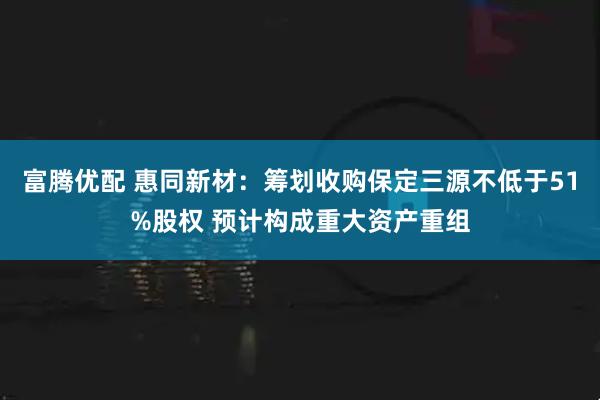 富腾优配 惠同新材：筹划收购保定三源不低于51%股权 预计构成重大资产重组