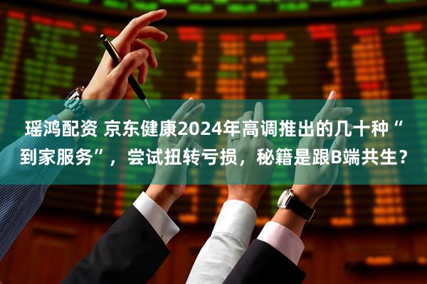 瑶鸿配资 京东健康2024年高调推出的几十种“到家服务”，尝试扭转亏损，秘籍是跟B端共生？