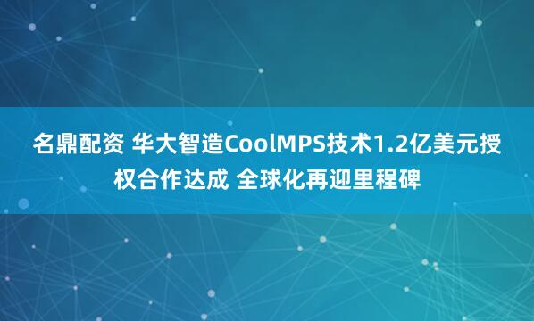 名鼎配资 华大智造CoolMPS技术1.2亿美元授权合作达成 全球化再迎里程碑