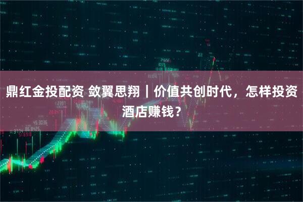 鼎红金投配资 敛翼思翔｜价值共创时代，怎样投资酒店赚钱？