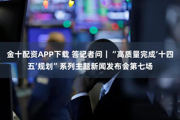 金十配资APP下载 答记者问｜“高质量完成‘十四五’规划”系列主题新闻发布会第七场