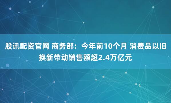 股讯配资官网 商务部：今年前10个月 消费品以旧换新带动销售额超2.4万亿元