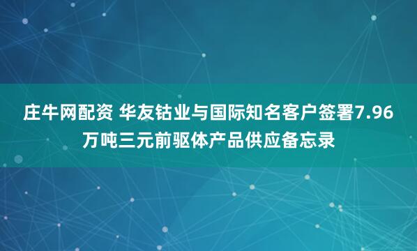 庄牛网配资 华友钴业与国际知名客户签署7.96万吨三元前驱体产品供应备忘录