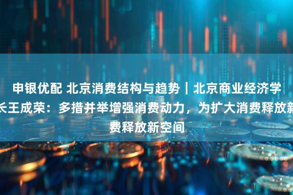 申银优配 北京消费结构与趋势｜北京商业经济学会会长王成荣：多措并举增强消费动力，为扩大消费释放新空间