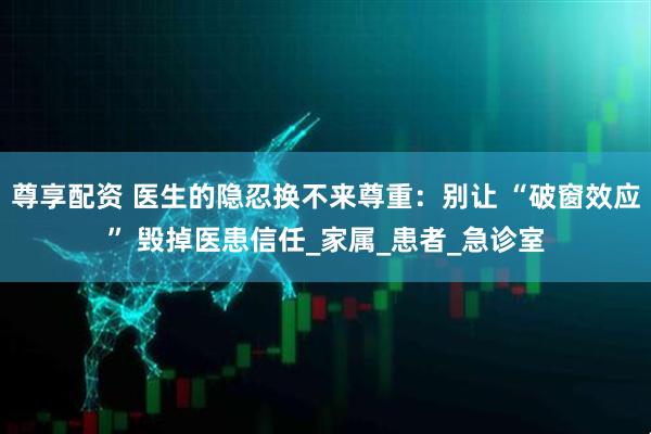 尊享配资 医生的隐忍换不来尊重：别让 “破窗效应” 毁掉医患信任_家属_患者_急诊室