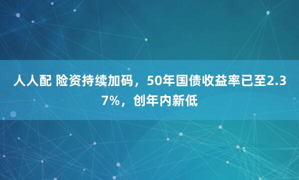 人人配 险资持续加码，50年国债收益率已至2.37%，创年内新低