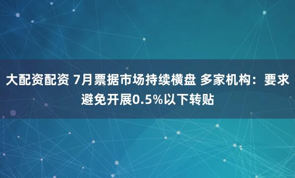 大配资配资 7月票据市场持续横盘 多家机构：要求避免开展0.5%以下转贴